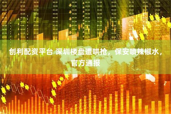 创利配资平台 深圳楼盘遭哄抢，保安喷辣椒水，官方通报