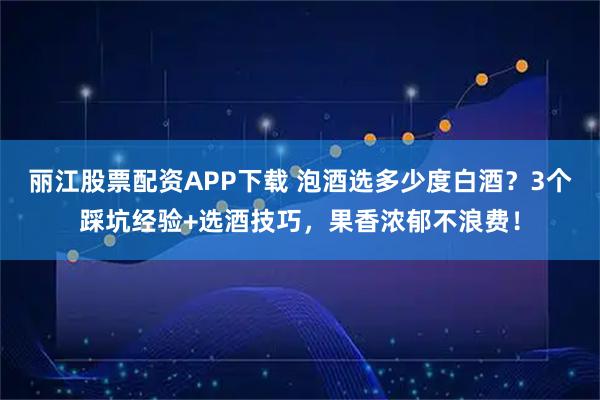 丽江股票配资APP下载 泡酒选多少度白酒？3个踩坑经验+选酒技巧，果香浓郁不浪费！