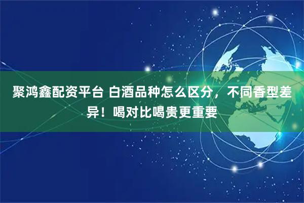 聚鸿鑫配资平台 白酒品种怎么区分，不同香型差异！喝对比喝贵更重要