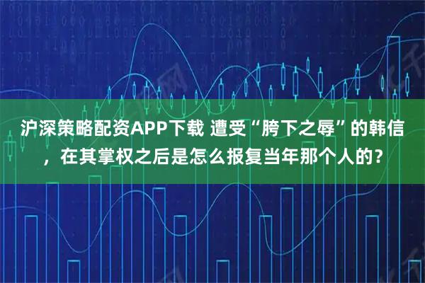 沪深策略配资APP下载 遭受“胯下之辱”的韩信，在其掌权之后是怎么报复当年那个人的？