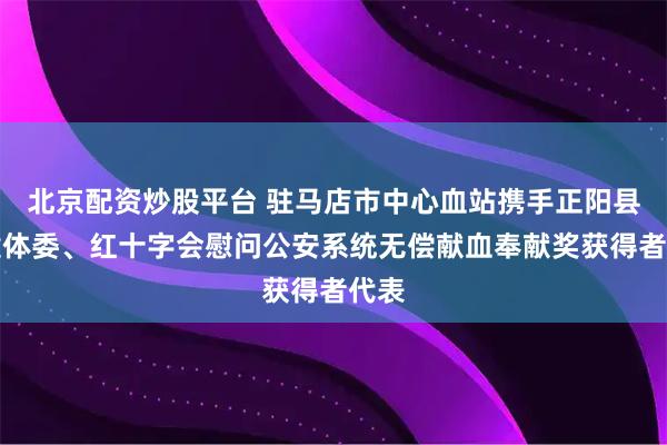 北京配资炒股平台 驻马店市中心血站携手正阳县卫健体委、红十字会慰问公安系统无偿献血奉献奖获得者代表