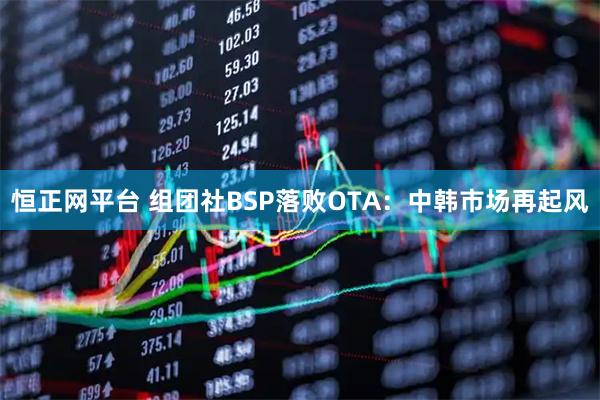 恒正网平台 组团社BSP落败OTA：中韩市场再起风