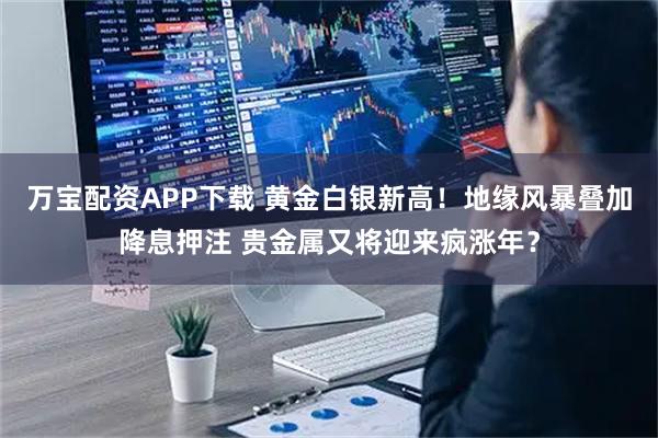 万宝配资APP下载 黄金白银新高！地缘风暴叠加降息押注 贵金属又将迎来疯涨年？