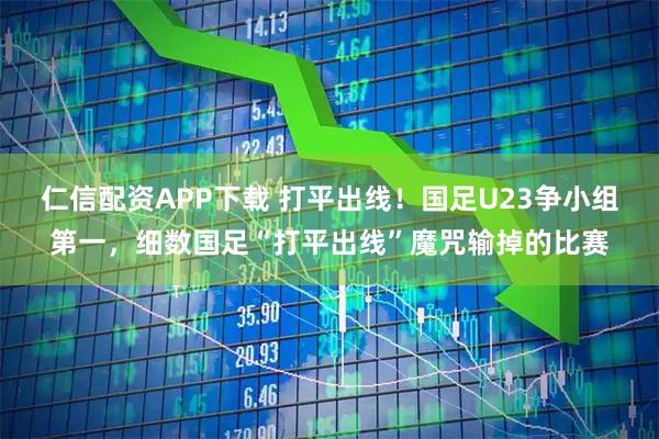仁信配资APP下载 打平出线！国足U23争小组第一，细数国足“打平出线”魔咒输掉的比赛