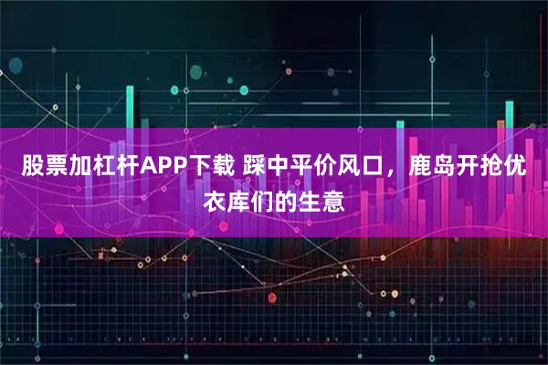 股票加杠杆APP下载 踩中平价风口，鹿岛开抢优衣库们的生意