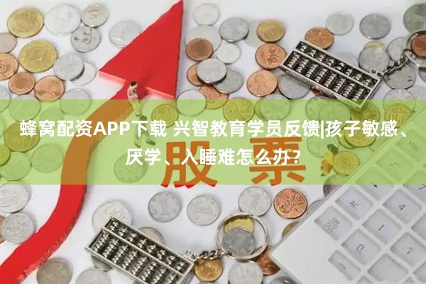 蜂窝配资APP下载 兴智教育学员反馈|孩子敏感、厌学、入睡难怎么办？