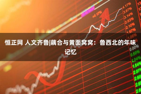 恒正网 人文齐鲁|藕合与黄面窝窝：鲁西北的年味记忆