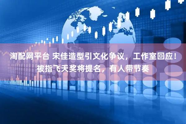 淘配网平台 宋佳造型引文化争议，工作室回应！被指飞天奖将提名，有人带节奏