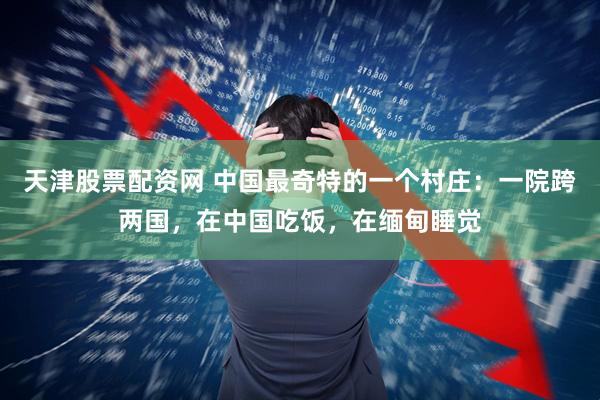 天津股票配资网 中国最奇特的一个村庄：一院跨两国，在中国吃饭，在缅甸睡觉