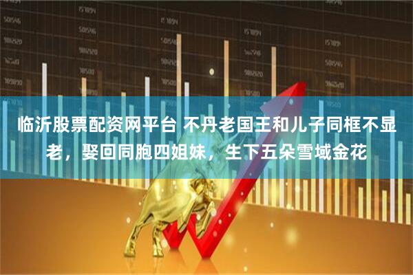 临沂股票配资网平台 不丹老国王和儿子同框不显老，娶回同胞四姐妹，生下五朵雪域金花