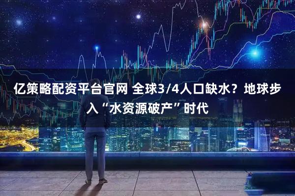 亿策略配资平台官网 全球3/4人口缺水？地球步入“水资源破产”时代