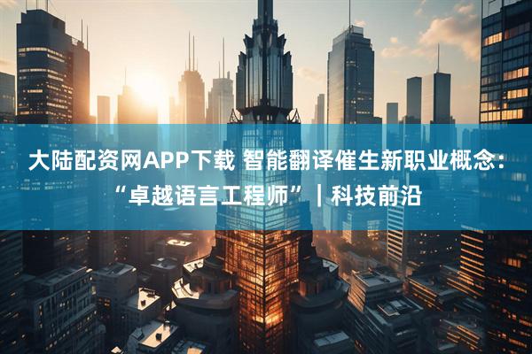 大陆配资网APP下载 智能翻译催生新职业概念：“卓越语言工程师”｜科技前沿
