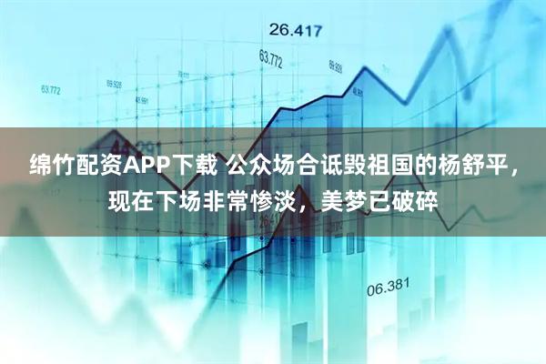 绵竹配资APP下载 公众场合诋毁祖国的杨舒平，现在下场非常惨淡，美梦已破碎