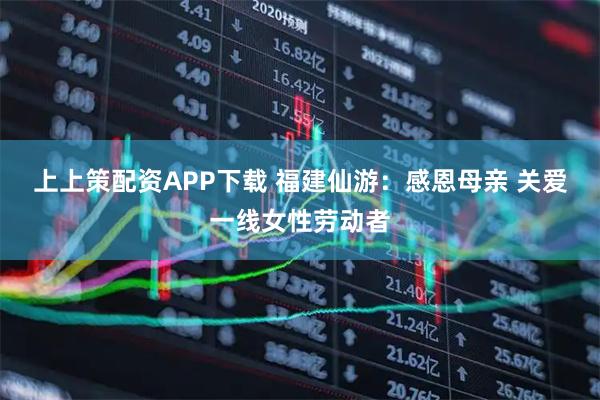 上上策配资APP下载 福建仙游：感恩母亲 关爱一线女性劳动者