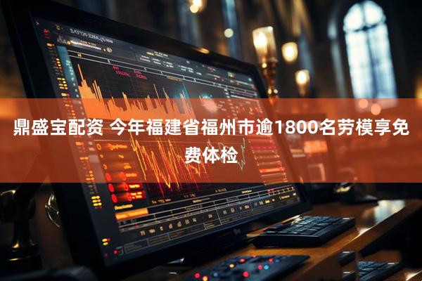 鼎盛宝配资 今年福建省福州市逾1800名劳模享免费体检